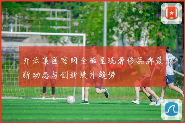 开云集团官网全面呈现奢侈品牌最新动态与创新设计趋势